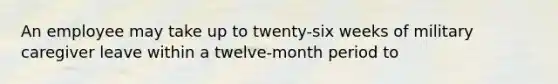 An employee may take up to twenty-six weeks of military caregiver leave within a twelve-month period to