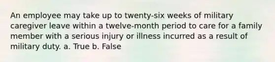 An employee may take up to twenty-six weeks of military caregiver leave within a twelve-month period to care for a family member with a serious injury or illness incurred as a result of military duty. a. True b. False