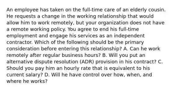 An employee has taken on the full-time care of an elderly cousin. He requests a change in the working relationship that would allow him to work remotely, but your organization does not have a remote working policy. You agree to end his full-time employment and engage his services as an independent contractor. Which of the following should be the primary consideration before entering this relationship? A. Can he work remotely after regular business hours? B. Will you put an alternative dispute resolution (ADR) provision in his contract? C. Should you pay him an hourly rate that is equivalent to his current salary? D. Will he have control over how, when, and where he works?