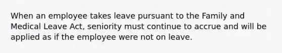 When an employee takes leave pursuant to the Family and Medical Leave Act, seniority must continue to accrue and will be applied as if the employee were not on leave.