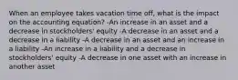 When an employee takes vacation time off, what is the impact on the accounting equation? -An increase in an asset and a decrease in stockholders' equity -A decrease in an asset and a decrease in a liability -A decrease in an asset and an increase in a liability -An increase in a liability and a decrease in stockholders' equity -A decrease in one asset with an increase in another asset