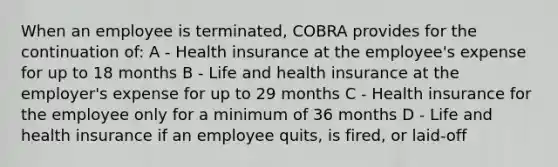 When an employee is terminated, COBRA provides for the continuation of: A - Health insurance at the employee's expense for up to 18 months B - Life and health insurance at the employer's expense for up to 29 months C - Health insurance for the employee only for a minimum of 36 months D - Life and health insurance if an employee quits, is fired, or laid-off