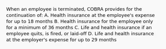 When an employee is terminated, COBRA provides for the continuation of: A. Health insurance at the employee's expense for up to 18 months B. Health insurance for the employee only for a minimum of 36 months C. Life and health insurance if an employee quits, is fired, or laid-off D. Life and health insurance at the employer's expense for up to 29 months