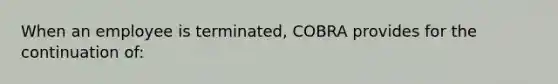 When an employee is terminated, COBRA provides for the continuation of: