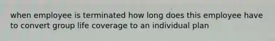 when employee is terminated how long does this employee have to convert group life coverage to an individual plan