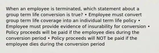 When an employee is terminated, which statement about a group term life conversion is true? • Employee must convert group term life coverage into an individual term life policy • Employee must provide evidence of insurability for conversion • Policy proceeds will be paid if the employee dies during the conversion period • Policy proceeds will NOT be paid if the employee dies during the conversion period