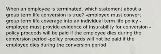 When an employee is terminated, which statement about a group term life conversion is true? -employee must convert group term life coverage into an individual term life policy -employee must provide evidence of insurability for conversion -policy proceeds will be paid if the employee dies during the conversion period -policy proceeds will not be paid if the employee dies during the conversion period