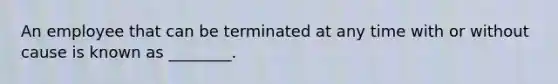 An employee that can be terminated at any time with or without cause is known as ________.