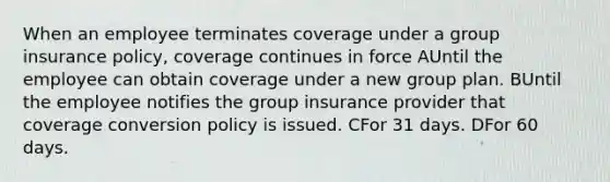 When an employee terminates coverage under a group insurance policy, coverage continues in force AUntil the employee can obtain coverage under a new group plan. BUntil the employee notifies the group insurance provider that coverage conversion policy is issued. CFor 31 days. DFor 60 days.