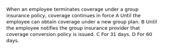 When an employee terminates coverage under a group insurance policy, coverage continues in force A Until the employee can obtain coverage under a new group plan. B Until the employee notifies the group insurance provider that coverage conversion policy is issued. C For 31 days. D For 60 days.