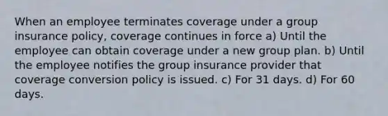 When an employee terminates coverage under a group insurance policy, coverage continues in force a) Until the employee can obtain coverage under a new group plan. b) Until the employee notifies the group insurance provider that coverage conversion policy is issued. c) For 31 days. d) For 60 days.