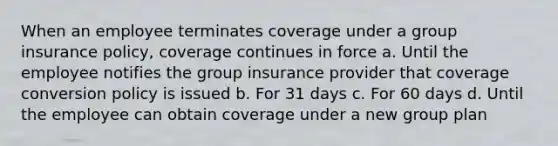 When an employee terminates coverage under a group insurance policy, coverage continues in force a. Until the employee notifies the group insurance provider that coverage conversion policy is issued b. For 31 days c. For 60 days d. Until the employee can obtain coverage under a new group plan