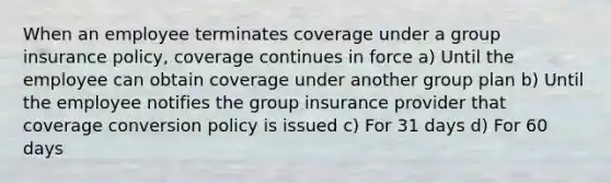 When an employee terminates coverage under a group insurance policy, coverage continues in force a) Until the employee can obtain coverage under another group plan b) Until the employee notifies the group insurance provider that coverage conversion policy is issued c) For 31 days d) For 60 days