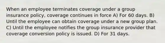 When an employee terminates coverage under a group insurance policy, coverage continues in force A) For 60 days. B) Until the employee can obtain coverage under a new group plan. C) Until the employee notifies the group insurance provider that coverage conversion policy is issued. D) For 31 days.