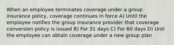 When an employee terminates coverage under a group insurance policy, coverage continues in force A) Until the employee notifies the group insurance provider that coverage conversion policy is issued B) For 31 days C) For 60 days D) Untl the employee can obtain coverage under a new group plan