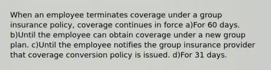 When an employee terminates coverage under a group insurance policy, coverage continues in force a)For 60 days. b)Until the employee can obtain coverage under a new group plan. c)Until the employee notifies the group insurance provider that coverage conversion policy is issued. d)For 31 days.