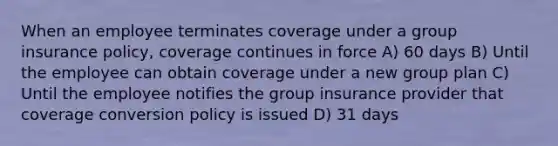 When an employee terminates coverage under a group insurance policy, coverage continues in force A) 60 days B) Until the employee can obtain coverage under a new group plan C) Until the employee notifies the group insurance provider that coverage conversion policy is issued D) 31 days