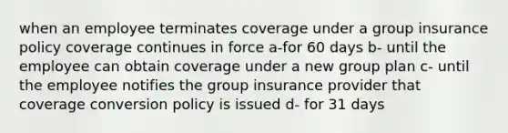 when an employee terminates coverage under a group insurance policy coverage continues in force a-for 60 days b- until the employee can obtain coverage under a new group plan c- until the employee notifies the group insurance provider that coverage conversion policy is issued d- for 31 days