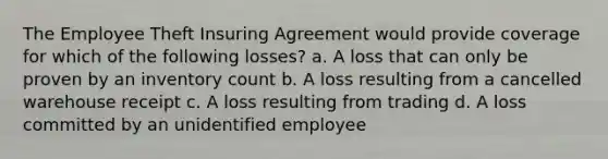 The Employee Theft Insuring Agreement would provide coverage for which of the following losses? a. A loss that can only be proven by an inventory count b. A loss resulting from a cancelled warehouse receipt c. A loss resulting from trading d. A loss committed by an unidentified employee