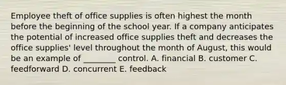 Employee theft of office supplies is often highest the month before the beginning of the school year. If a company anticipates the potential of increased office supplies theft and decreases the office​ supplies' level throughout the month of​ August, this would be an example of​ ________ control. A. financial B. customer C. feedforward D. concurrent E. feedback