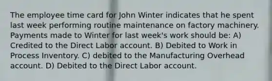 The employee time card for John Winter indicates that he spent last week performing routine maintenance on factory machinery. Payments made to Winter for last week's work should be: A) Credited to the Direct Labor account. B) Debited to Work in Process Inventory. C) debited to the Manufacturing Overhead account. D) Debited to the Direct Labor account.