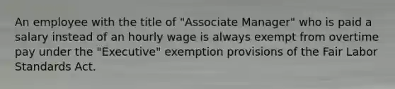 An employee with the title of "Associate Manager" who is paid a salary instead of an hourly wage is always exempt from overtime pay under the "Executive" exemption provisions of the Fair Labor Standards Act.