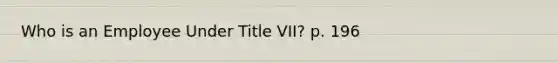 Who is an Employee Under Title VII? p. 196