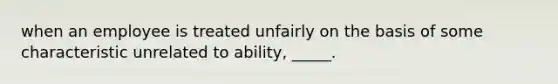 when an employee is treated unfairly on the basis of some characteristic unrelated to ability, _____.