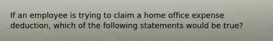 If an employee is trying to claim a home office expense deduction, which of the following statements would be true?