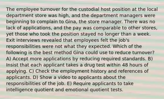 The employee turnover for the custodial host position at the local department store was high, and the department managers were beginning to complain to Gina, the store manager. There was no lack of applications, and the pay was comparable to other stores, yet those who took the position stayed no longer than a week. Exit interviews revealed that employees felt the job's responsibilities were not what they expected. Which of the following is the best method Gina could use to reduce turnover? A) Accept more applications by reducing required standards. B) Insist that each applicant takes a drug test within 48 hours of applying. C) Check the employment history and references of applicants. D) Show a video to applicants about the responsibilities of the job. E) Require applicants to take intelligence quotient and emotional quotient tests.