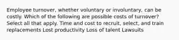 Employee turnover, whether voluntary or involuntary, can be costly. Which of the following are possible costs of turnover? Select all that apply. Time and cost to recruit, select, and train replacements Lost productivity Loss of talent Lawsuits