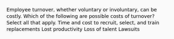 Employee turnover, whether voluntary or involuntary, can be costly. Which of the following are possible costs of turnover? Select all that apply. Time and cost to recruit, select, and train replacements Lost productivity Loss of talent Lawsuits