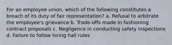 For an employee union, which of the following constitutes a breach of its duty of fair representation? a. Refusal to arbitrate the employee's grievance b. Trade-offs made in fashioning contract proposals c. Negligence in conducting safety inspections d. Failure to follow hiring hall rules