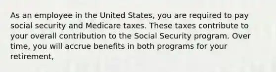 As an employee in the United States, you are required to pay social security and Medicare taxes. These taxes contribute to your overall contribution to the Social Security program. Over time, you will accrue benefits in both programs for your retirement,