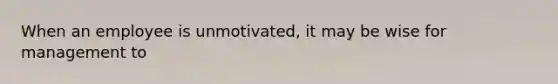 When an employee is unmotivated, it may be wise for management to