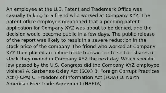 An employee at the U.S. Patent and Trademark Office was casually talking to a friend who worked at Company XYZ. The patent office employee mentioned that a pending patent application for Company XYZ was about to be denied, and the decision would become public in a few days. The public release of the report was likely to result in a severe reduction in the stock price of the company. The friend who worked at Company XYZ then placed an online trade transaction to sell all shares of stock they owned in Company XYZ the next day. Which specific law passed by the U.S. Congress did the Company XYZ employee violate? A. Sarbanes-Oxley Act (SOX) B. Foreign Corrupt Practices Act (FCPA) C. Freedom of Information Act (FOIA) D. North American Free Trade Agreement (NAFTA)