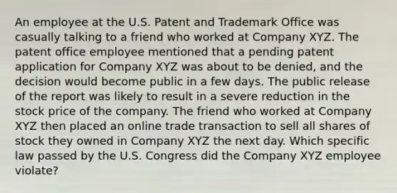 An employee at the U.S. Patent and Trademark Office was casually talking to a friend who worked at Company XYZ. The patent office employee mentioned that a pending patent application for Company XYZ was about to be denied, and the decision would become public in a few days. The public release of the report was likely to result in a severe reduction in the stock price of the company. The friend who worked at Company XYZ then placed an online trade transaction to sell all shares of stock they owned in Company XYZ the next day. Which specific law passed by the U.S. Congress did the Company XYZ employee violate?