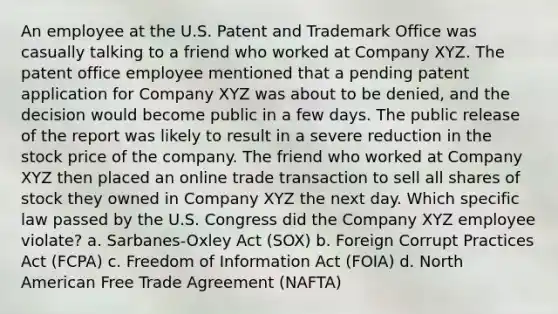 An employee at the U.S. Patent and Trademark Office was casually talking to a friend who worked at Company XYZ. The patent office employee mentioned that a pending patent application for Company XYZ was about to be denied, and the decision would become public in a few days. The public release of the report was likely to result in a severe reduction in the stock price of the company. The friend who worked at Company XYZ then placed an online trade transaction to sell all shares of stock they owned in Company XYZ the next day. Which specific law passed by the U.S. Congress did the Company XYZ employee violate? a. Sarbanes-Oxley Act (SOX) b. Foreign Corrupt Practices Act (FCPA) c. Freedom of Information Act (FOIA) d. North American Free Trade Agreement (NAFTA)