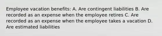 Employee vacation benefits: A. Are contingent liabilities B. Are recorded as an expense when the employee retires C. Are recorded as an expense when the employee takes a vacation D. Are estimated liabilities