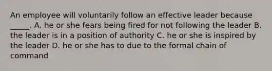 An employee will voluntarily follow an effective leader because _____. A. he or she fears being fired for not following the leader B. the leader is in a position of authority C. he or she is inspired by the leader D. he or she has to due to the formal chain of command