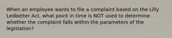 When an employee wants to file a complaint based on the Lilly Ledbetter Act, what point in time is NOT used to determine whether the complaint falls within the parameters of the legislation?