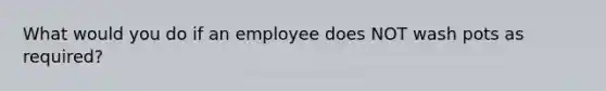 What would you do if an employee does NOT wash pots as required?