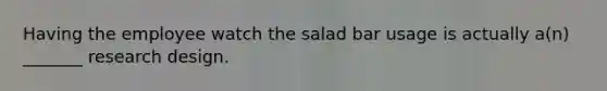 Having the employee watch the salad bar usage is actually a(n) _______ research design.