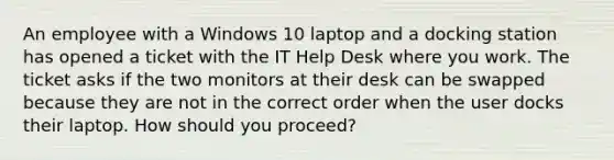 An employee with a Windows 10 laptop and a docking station has opened a ticket with the IT Help Desk where you work. The ticket asks if the two monitors at their desk can be swapped because they are not in the correct order when the user docks their laptop. How should you proceed?