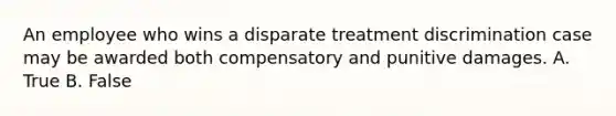 An employee who wins a disparate treatment discrimination case may be awarded both compensatory and punitive damages. A. True B. False