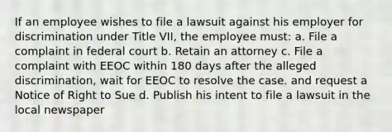 If an employee wishes to file a lawsuit against his employer for discrimination under Title VII, the employee must: a. File a complaint in federal court b. Retain an attorney c. File a complaint with EEOC within 180 days after the alleged discrimination, wait for EEOC to resolve the case. and request a Notice of Right to Sue d. Publish his intent to file a lawsuit in the local newspaper