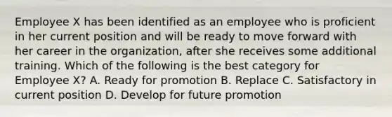 Employee X has been identified as an employee who is proficient in her current position and will be ready to move forward with her career in the organization, after she receives some additional training. Which of the following is the best category for Employee X? A. Ready for promotion B. Replace C. Satisfactory in current position D. Develop for future promotion