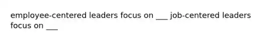 employee-centered leaders focus on ___ job-centered leaders focus on ___