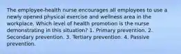 The employee-health nurse encourages all employees to use a newly opened physical exercise and wellness area in the workplace. Which level of health promotion is the nurse demonstrating in this situation? 1. Primary prevention. 2. Secondary prevention. 3. Tertiary prevention. 4. Passive prevention.