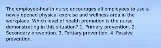 The employee-health nurse encourages all employees to use a newly opened physical exercise and wellness area in the workplace. Which level of health promotion is the nurse demonstrating in this situation? 1. Primary prevention. 2. Secondary prevention. 3. Tertiary prevention. 4. Passive prevention.